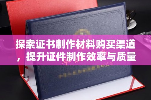 桐城探索证书制作材料购买渠道，提升证件制作效率与质量的关键