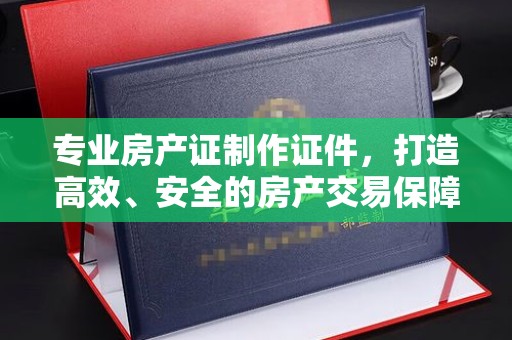 桐城专业房产证制作证件，打造高效、安全的房产交易保障