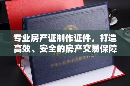桐城专业房产证制作证件，打造高效、安全的房产交易保障